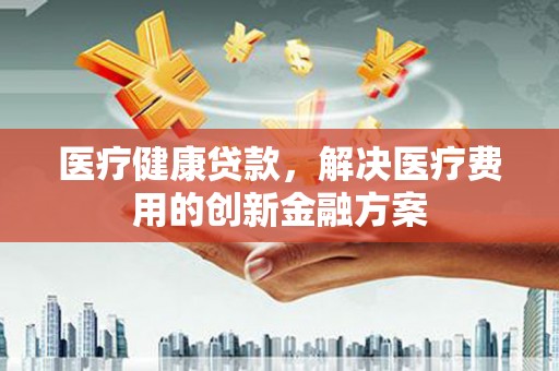 吉州医疗健康贷款，解决医疗费用的创新金融方案