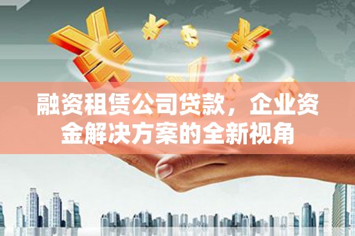 吉州融资租赁公司贷款，企业资金解决方案的全新视角
