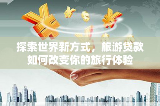 吉州探索世界新方式，旅游贷款如何改变你的旅行体验