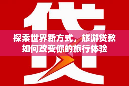 吉州探索世界新方式，旅游贷款如何改变你的旅行体验