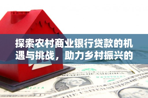 吉州探索农村商业银行贷款的机遇与挑战，助力乡村振兴的金融引擎