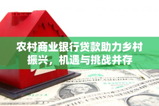 吉州农村商业银行贷款助力乡村振兴，机遇与挑战并存