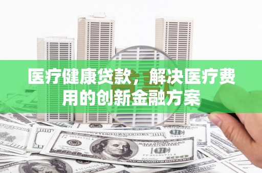 吉州医疗健康贷款，解决医疗费用的创新金融方案