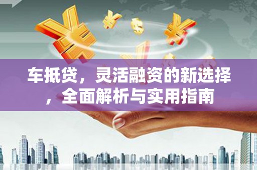 吉州车抵贷，灵活融资的新选择，全面解析与实用指南